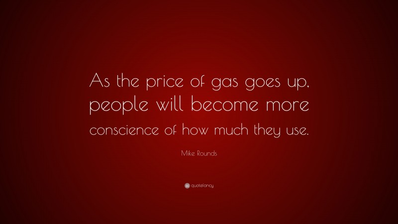 Mike Rounds Quote: “As the price of gas goes up, people will become more conscience of how much they use.”