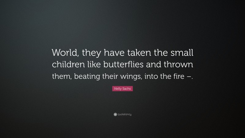 Nelly Sachs Quote: “World, they have taken the small children like butterflies and thrown them, beating their wings, into the fire –.”