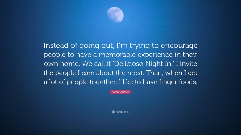 Aaron Sanchez Quote: “Instead of going out, I’m trying to encourage people to have a memorable experience in their own home. We call it ‘Delicioso Night In.’ I invite the people I care about the most. Then, when I get a lot of people together, I like to have finger foods.”