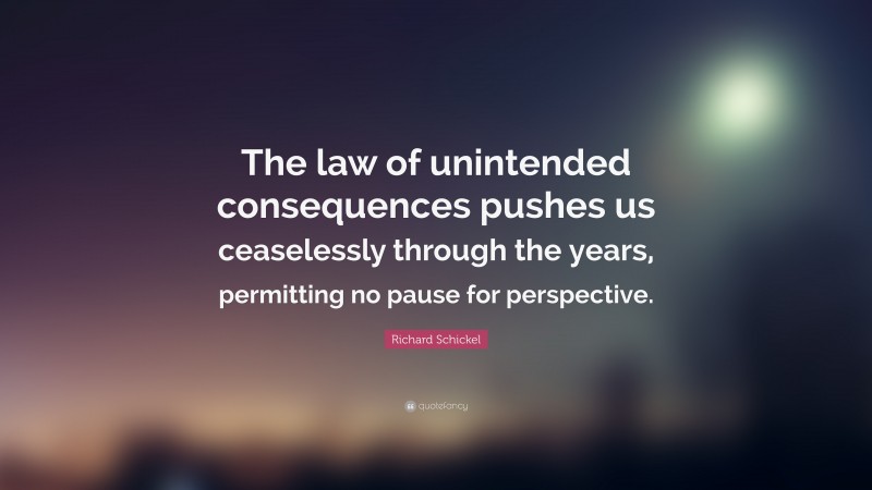 Richard Schickel Quote: “The law of unintended consequences pushes us ceaselessly through the years, permitting no pause for perspective.”