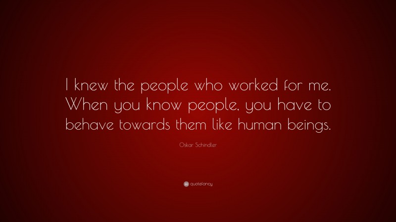 Oskar Schindler Quote: “I knew the people who worked for me. When you know people, you have to behave towards them like human beings.”