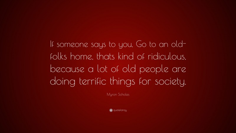 Myron Scholes Quote: “If someone says to you, Go to an old-folks home, thats kind of ridiculous, because a lot of old people are doing terrific things for society.”