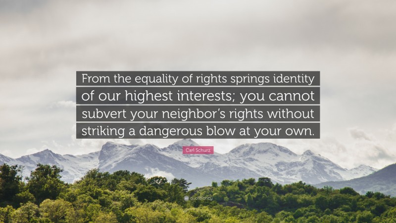 Carl Schurz Quote: “From the equality of rights springs identity of our highest interests; you cannot subvert your neighbor’s rights without striking a dangerous blow at your own.”