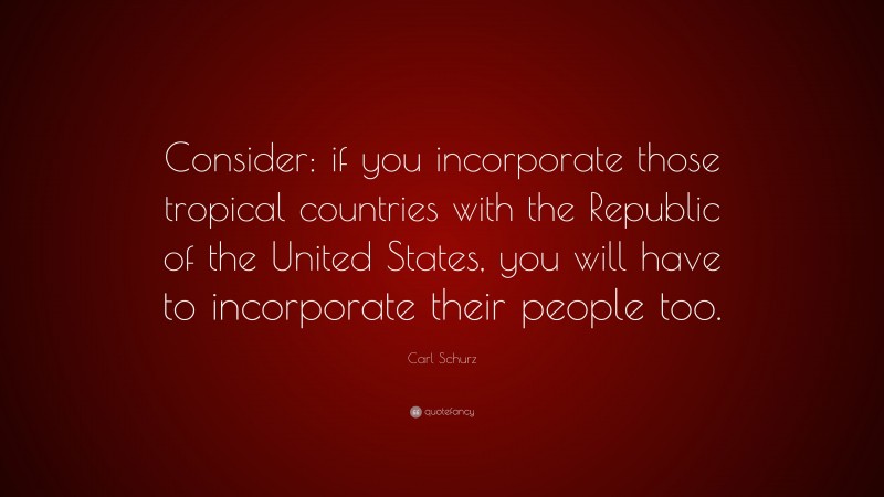 Carl Schurz Quote: “Consider: if you incorporate those tropical countries with the Republic of the United States, you will have to incorporate their people too.”