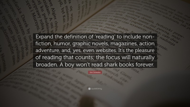 Jon Scieszka Quote: “Expand the definition of ‘reading’ to include non-fiction, humor, graphic novels, magazines, action adventure, and, yes, even websites. It’s the pleasure of reading that counts; the focus will naturally broaden. A boy won’t read shark books forever.”