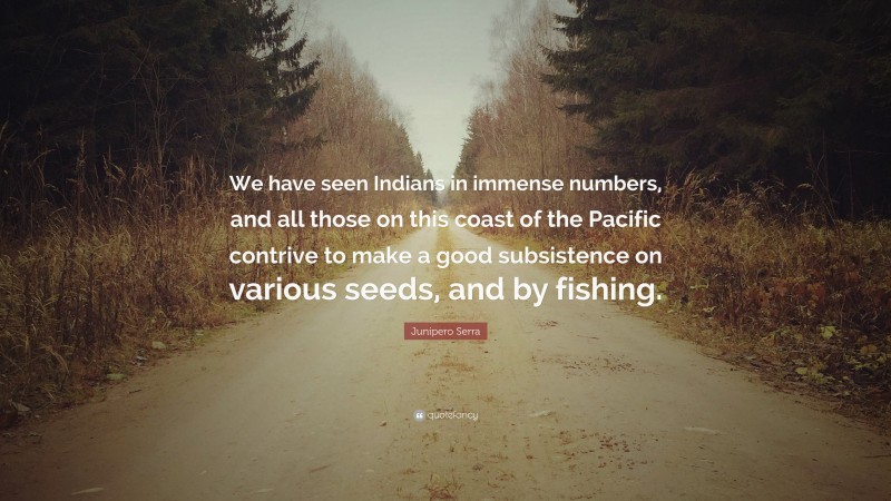 Junipero Serra Quote: “We have seen Indians in immense numbers, and all those on this coast of the Pacific contrive to make a good subsistence on various seeds, and by fishing.”