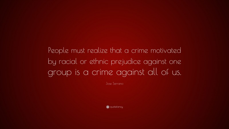 Jose Serrano Quote: “People must realize that a crime motivated by racial or ethnic prejudice against one group is a crime against all of us.”