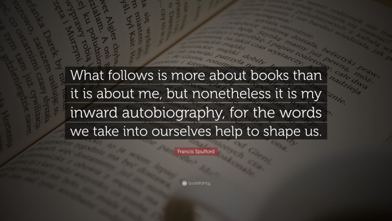 Francis Spufford Quote: “What follows is more about books than it is about me, but nonetheless it is my inward autobiography, for the words we take into ourselves help to shape us.”