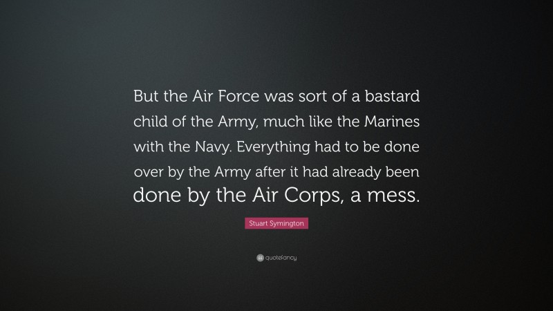 Stuart Symington Quote: “But the Air Force was sort of a bastard child of the Army, much like the Marines with the Navy. Everything had to be done over by the Army after it had already been done by the Air Corps, a mess.”