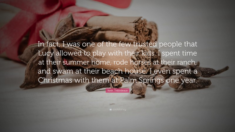 Keith Thibodeaux Quote: “In fact, I was one of the few trusted people that Lucy allowed to play with their kids. I spent time at their summer home, rode horses at their ranch, and swam at their beach house. I even spent a Christmas with them at Palm Springs one year.”