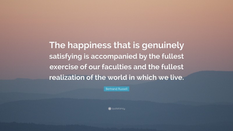 Bertrand Russell Quote: “The happiness that is genuinely satisfying is accompanied by the fullest exercise of our faculties and the fullest realization of the world in which we live.”