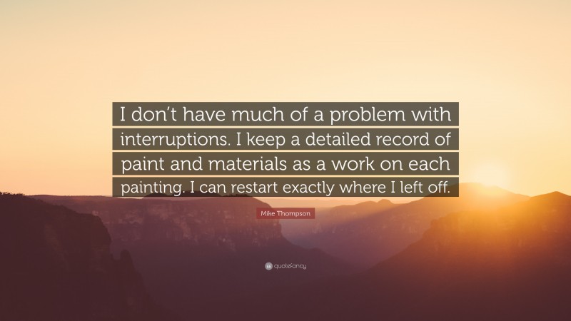 Mike Thompson Quote: “I don’t have much of a problem with interruptions. I keep a detailed record of paint and materials as a work on each painting. I can restart exactly where I left off.”