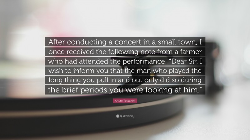 Arturo Toscanini Quote: “After conducting a concert in a small town, I once received the following note from a farmer who had attended the performance: “Dear Sir, I wish to inform you that the man who played the long thing you pull in and out only did so during the brief periods you were looking at him.””