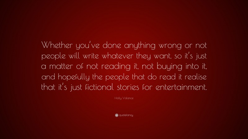 Holly Valance Quote: “Whether you’ve done anything wrong or not people will write whatever they want, so it’s just a matter of not reading it, not buying into it, and hopefully the people that do read it realise that it’s just fictional stories for entertainment.”
