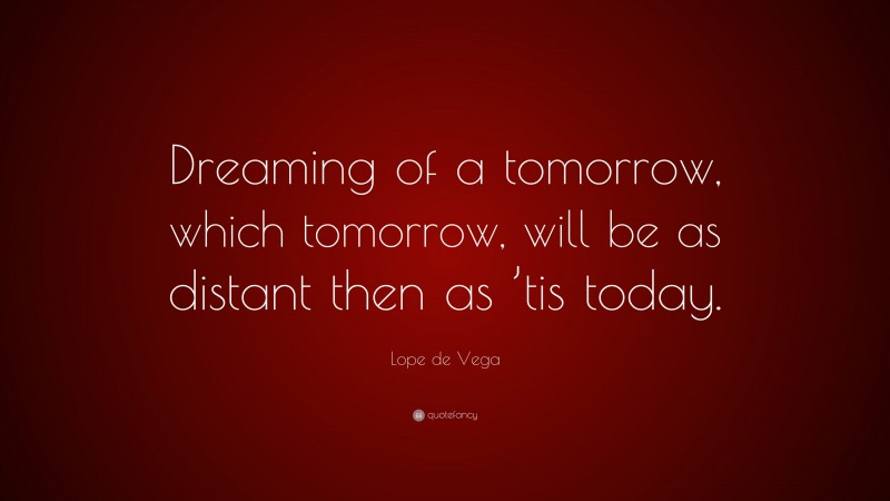 Lope de Vega Quote: “Dreaming of a tomorrow, which tomorrow, will be as distant then as ’tis today.”