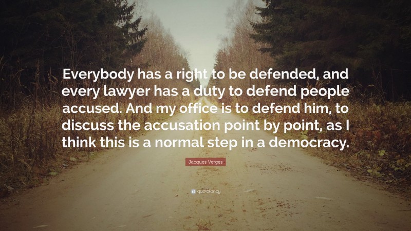 Jacques Verges Quote: “Everybody has a right to be defended, and every lawyer has a duty to defend people accused. And my office is to defend him, to discuss the accusation point by point, as I think this is a normal step in a democracy.”