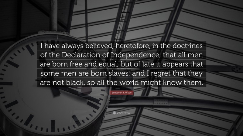 Benjamin F. Wade Quote: “I have always believed, heretofore, in the doctrines of the Declaration of Independence, that all men are born free and equal; but of late it appears that some men are born slaves, and I regret that they are not black, so all the world might know them.”