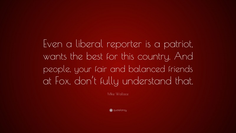 Mike Wallace Quote: “Even a liberal reporter is a patriot, wants the best for this country. And people, your fair and balanced friends at Fox, don’t fully understand that.”