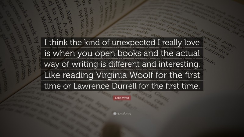Lalla Ward Quote: “I think the kind of unexpected I really love is when you open books and the actual way of writing is different and interesting. Like reading Virginia Woolf for the first time or Lawrence Durrell for the first time.”