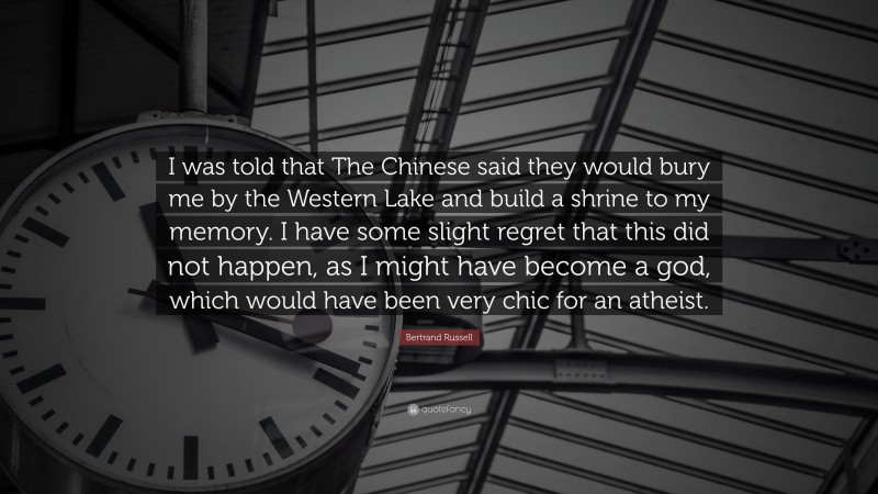 Bertrand Russell Quote: “I was told that The Chinese said they would bury me by the Western Lake and build a shrine to my memory. I have some slight regret that this did not happen, as I might have become a god, which would have been very chic for an atheist.”