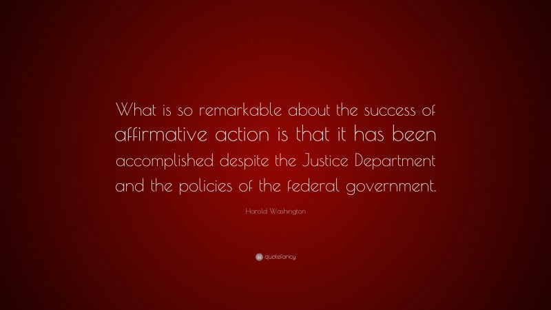 Harold Washington Quote: “What is so remarkable about the success of affirmative action is that it has been accomplished despite the Justice Department and the policies of the federal government.”