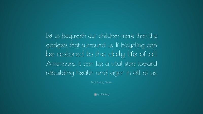 Paul Dudley White Quote: “Let us bequeath our children more than the gadgets that surround us. If bicycling can be restored to the daily life of all Americans, it can be a vital step toward rebuilding health and vigor in all of us.”