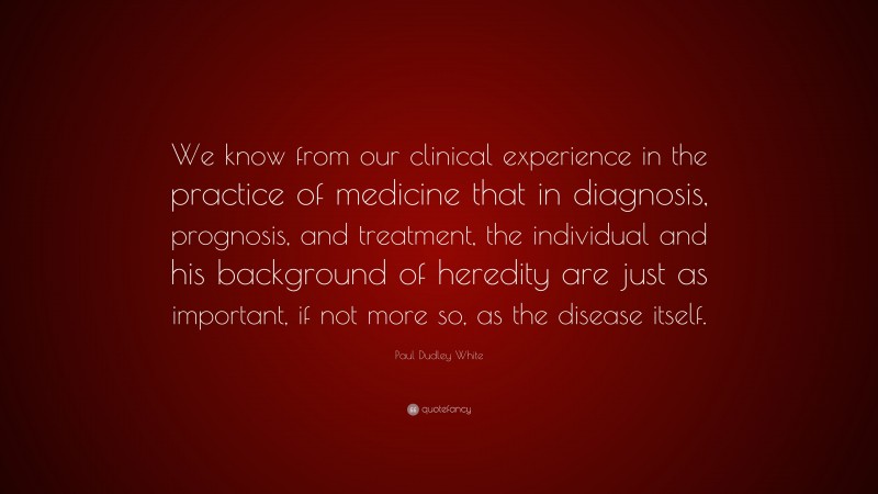 Paul Dudley White Quote: “We know from our clinical experience in the practice of medicine that in diagnosis, prognosis, and treatment, the individual and his background of heredity are just as important, if not more so, as the disease itself.”