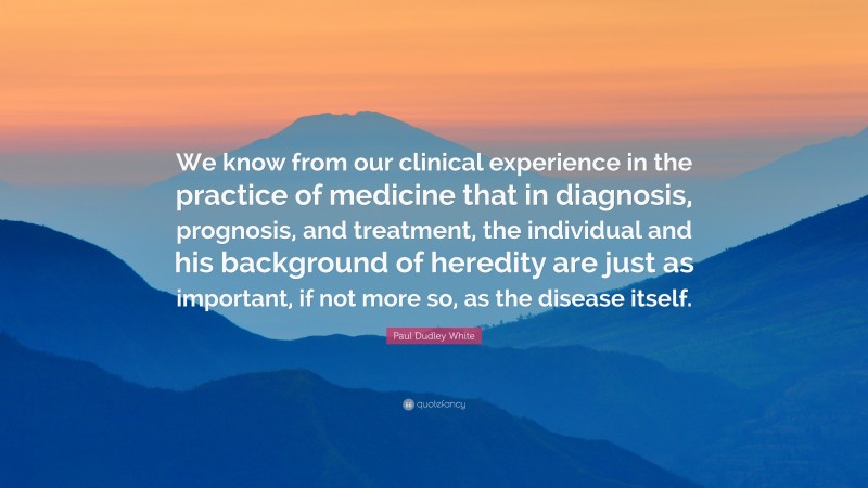 Paul Dudley White Quote: “We know from our clinical experience in the practice of medicine that in diagnosis, prognosis, and treatment, the individual and his background of heredity are just as important, if not more so, as the disease itself.”
