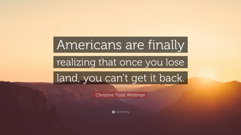 Christine Todd Whitman Quote: “Americans are finally realizing that once you lose land, you can’t get it back.”