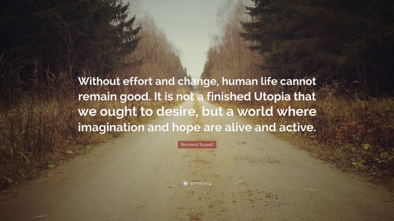 Bertrand Russell Quote: “Without effort and change, human life cannot remain good. It is not a finished Utopia that we ought to desire, but a world where imagination and hope are alive and active.”