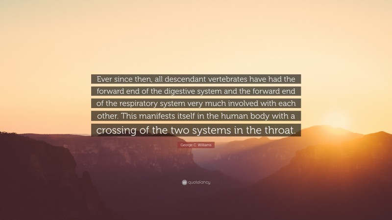 George C. Williams Quote: “Ever since then, all descendant vertebrates have had the forward end of the digestive system and the forward end of the respiratory system very much involved with each other. This manifests itself in the human body with a crossing of the two systems in the throat.”