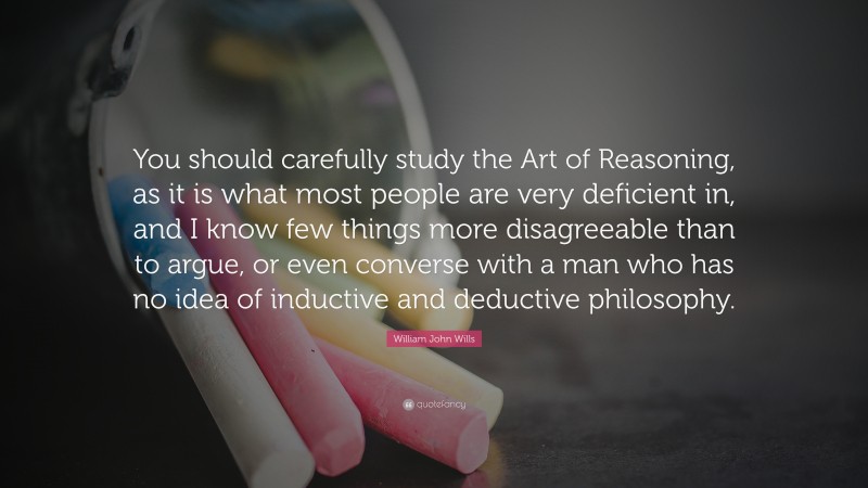 William John Wills Quote: “You should carefully study the Art of Reasoning, as it is what most people are very deficient in, and I know few things more disagreeable than to argue, or even converse with a man who has no idea of inductive and deductive philosophy.”