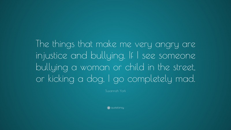 Susannah York Quote: “The things that make me very angry are injustice and bullying. If I see someone bullying a woman or child in the street, or kicking a dog, I go completely mad.”