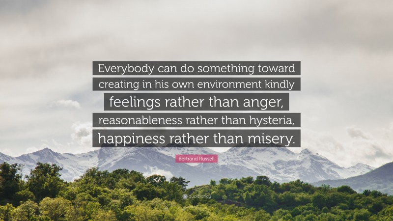 Bertrand Russell Quote: “Everybody can do something toward creating in his own environment kindly feelings rather than anger, reasonableness rather than hysteria, happiness rather than misery.”