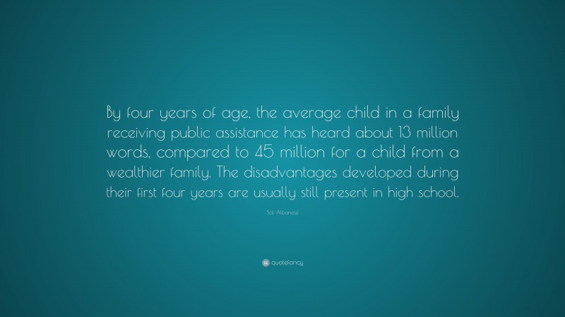 Sal Albanese Quote: “By four years of age, the average child in a family receiving public assistance has heard about 13 million words, compared to 45 million for a child from a wealthier family. The disadvantages developed during their first four years are usually still present in high school.”