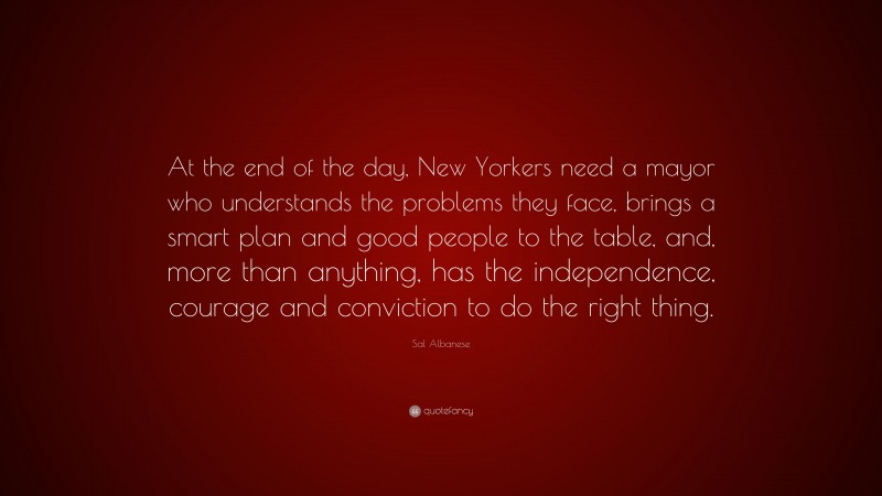 Sal Albanese Quote: “At the end of the day, New Yorkers need a mayor who understands the problems they face, brings a smart plan and good people to the table, and, more than anything, has the independence, courage and conviction to do the right thing.”
