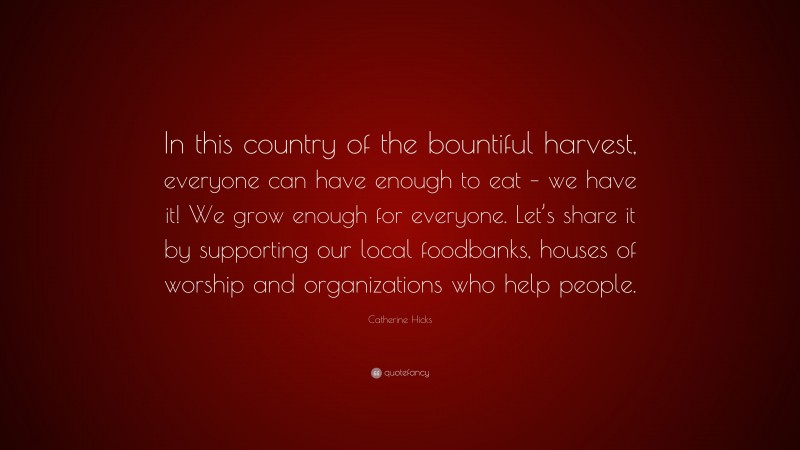 Catherine Hicks Quote: “In this country of the bountiful harvest, everyone can have enough to eat – we have it! We grow enough for everyone. Let’s share it by supporting our local foodbanks, houses of worship and organizations who help people.”