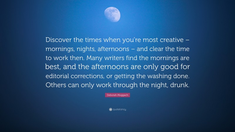 Deborah Moggach Quote: “Discover the times when you’re most creative – mornings, nights, afternoons – and clear the time to work then. Many writers find the mornings are best, and the afternoons are only good for editorial corrections, or getting the washing done. Others can only work through the night, drunk.”