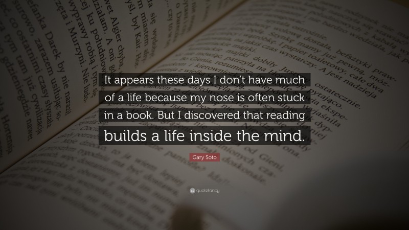Gary Soto Quote: “It appears these days I don’t have much of a life because my nose is often stuck in a book. But I discovered that reading builds a life inside the mind.”