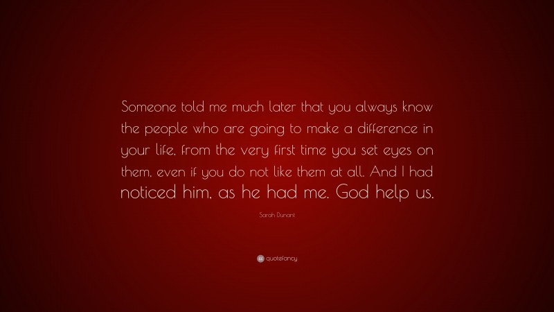 Sarah Dunant Quote: “Someone told me much later that you always know the people who are going to make a difference in your life, from the very first time you set eyes on them, even if you do not like them at all. And I had noticed him, as he had me. God help us.”