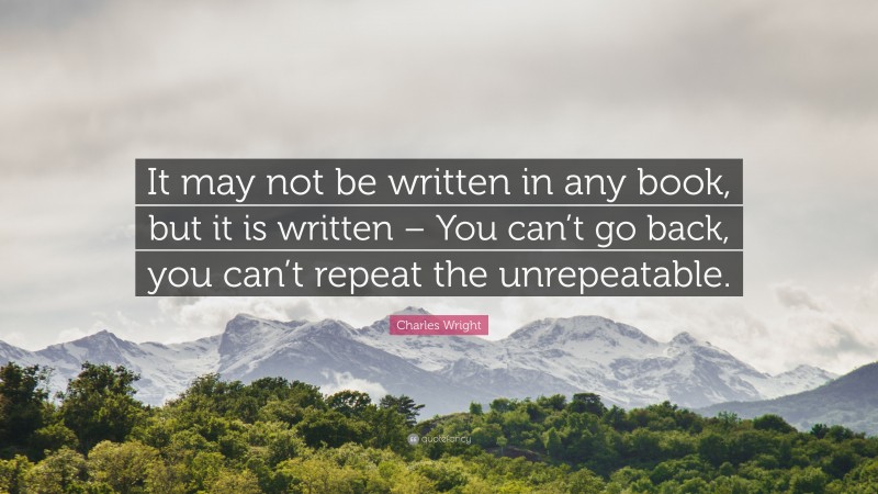 Charles Wright Quote: “It may not be written in any book, but it is written – You can’t go back, you can’t repeat the unrepeatable.”