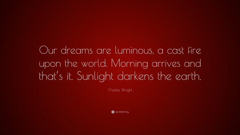 Charles Wright Quote: “Our dreams are luminous, a cast fire upon the world. Morning arrives and that’s it. Sunlight darkens the earth.”