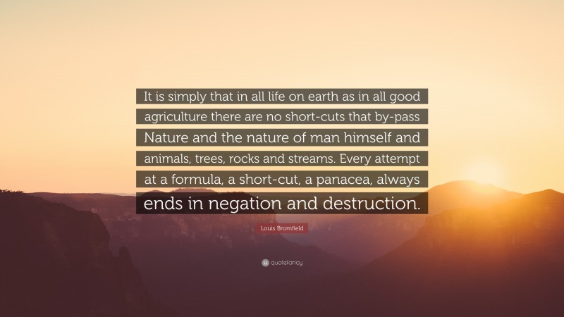 Louis Bromfield Quote: “It is simply that in all life on earth as in all good agriculture there are no short-cuts that by-pass Nature and the nature of man himself and animals, trees, rocks and streams. Every attempt at a formula, a short-cut, a panacea, always ends in negation and destruction.”