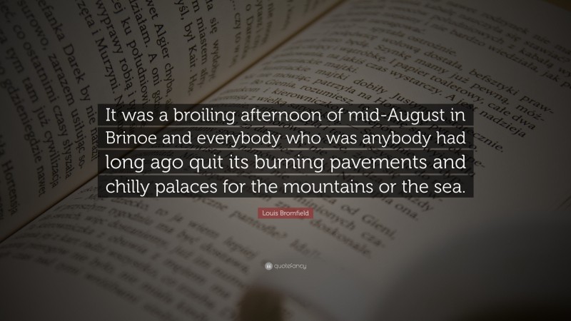 Louis Bromfield Quote: “It was a broiling afternoon of mid-August in Brinoe and everybody who was anybody had long ago quit its burning pavements and chilly palaces for the mountains or the sea.”