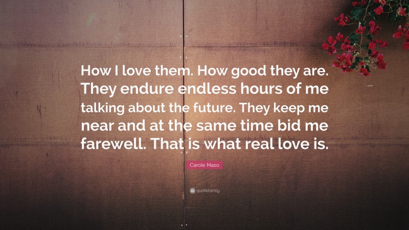 Carole Maso Quote: “How I love them. How good they are. They endure endless hours of me talking about the future. They keep me near and at the same time bid me farewell. That is what real love is.”