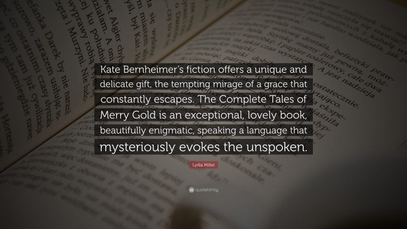 Lydia Millet Quote: “Kate Bernheimer’s fiction offers a unique and delicate gift, the tempting mirage of a grace that constantly escapes. The Complete Tales of Merry Gold is an exceptional, lovely book, beautifully enigmatic, speaking a language that mysteriously evokes the unspoken.”
