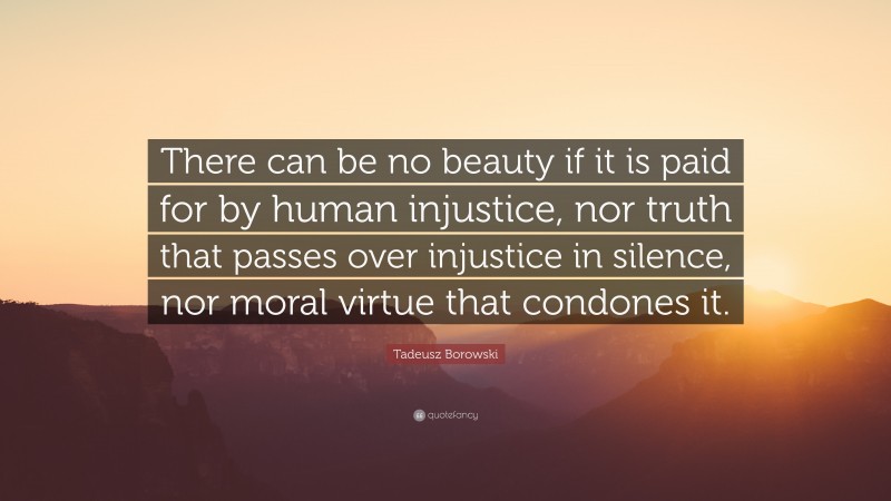 Tadeusz Borowski Quote: “There can be no beauty if it is paid for by human injustice, nor truth that passes over injustice in silence, nor moral virtue that condones it.”