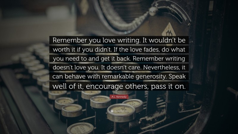 A.L. Kennedy Quote: “Remember you love writing. It wouldn’t be worth it if you didn’t. If the love fades, do what you need to and get it back. Remember writing doesn’t love you. It doesn’t care. Nevertheless, it can behave with remarkable generosity. Speak well of it, encourage others, pass it on.”