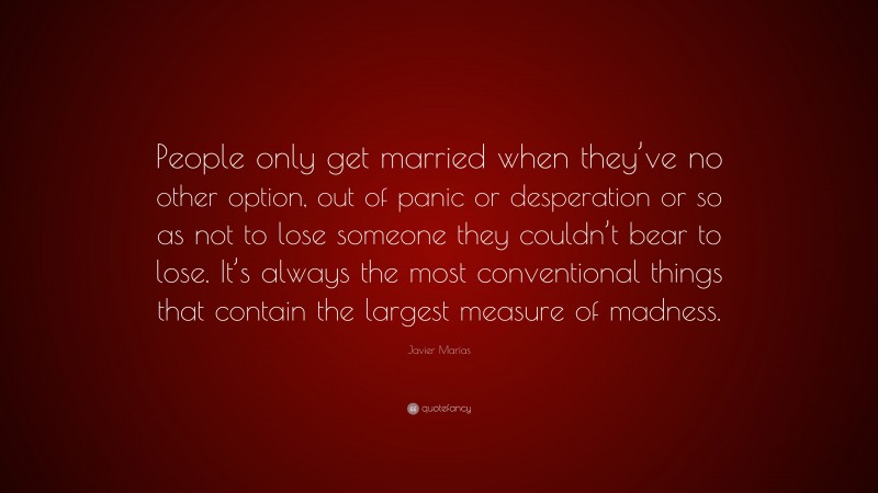 Javier Marías Quote: “People only get married when they’ve no other option, out of panic or desperation or so as not to lose someone they couldn’t bear to lose. It’s always the most conventional things that contain the largest measure of madness.”