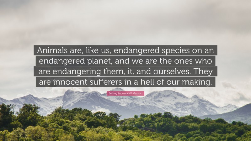 Jeffrey Moussaieff Masson Quote: “Animals are, like us, endangered species on an endangered planet, and we are the ones who are endangering them, it, and ourselves. They are innocent sufferers in a hell of our making.”